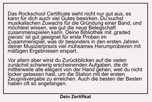 Das Rockschool Certificate sieht nicht nur gut aus, es kann für dich auch viel Gutes bewirken. Du suchst musikalischen Zuwachs für die Gründung einer Band, und möchtest wissen, wie gut die neue Belegschaft zusammenspielen kann. Deine Bibliothek mit ‚graded pieces‘ ist gut geeignet für erste Proben im Zusammenspiel, was dir besonders in den ersten Jahren deiner Musizierpraxis viel mühsames Herumprobieren mit mäßigen Ergebnissen erspart.  Vor allem aber wirst du Zurückblicken auf die vielen zunächst schwierig erscheinenden Aufgaben, die dir mittlerweile alle elegant von der Hand gehen, weil du nicht locker gelassen hast, um die Station mit der ersten Zeugnisvergabe zu erreichen. Auch die besten der Besten haben oft so angefangen.   Dein Zertifikat