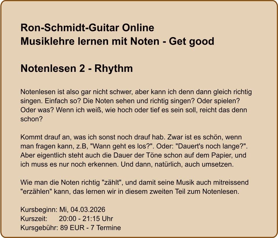 Ron-Schmidt-Guitar OnlineMusiklehre lernen mit Noten - Get good  Notenlesen 2 - Rhythm  Notenlesen ist also gar nicht schwer, aber kann ich denn dann gleich richtig singen. Einfach so? Die Noten sehen und richtig singen? Oder spielen? Oder was? Wenn ich weiß, wie hoch oder tief es sein soll, reicht das denn schon?  Kommt drauf an, was ich sonst noch drauf hab. Zwar ist es schön, wenn man fragen kann, z.B, "Wann geht es los?". Oder: "Dauert's noch lange?". Aber eigentlich steht auch die Dauer der Töne schon auf dem Papier, und ich muss es nur noch erkennen. Und dann, natürlich, auch umsetzen.  Wie man die Noten richtig "zählt", und damit seine Musik auch mitreissend "erzählen" kann, das lernen wir in diesem zweiten Teil zum Notenlesen.  Kursbeginn: Mi, 04.03.2026 Kurszeit:      20:00 - 21:15 Uhr Kursgebühr: 89 EUR - 7 Termine